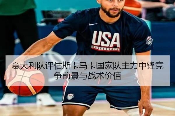 意大利队评估斯卡马卡国家队主力中锋竞争前景与战术价值