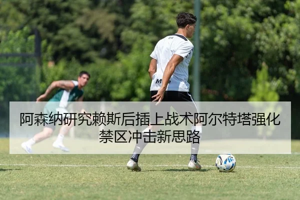 阿森纳研究赖斯后插上战术阿尔特塔强化禁区冲击新思路