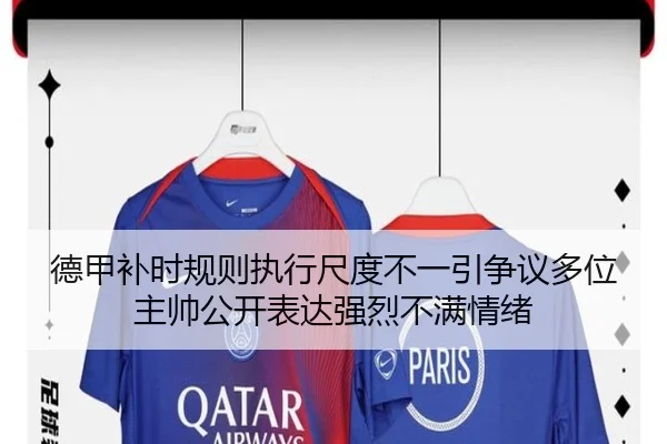 德甲补时规则执行尺度不一引争议多位主帅公开表达强烈不满情绪